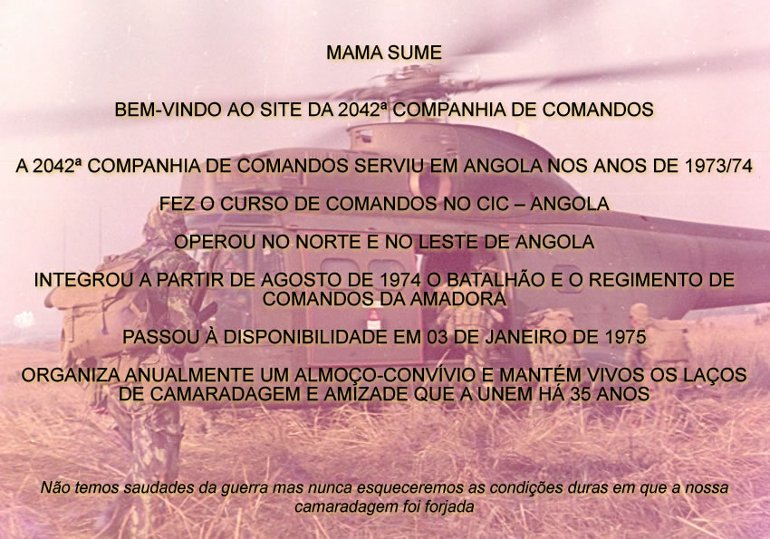 MAMA SUM�


BEM-VINDO AO SITE DA 2042� COMPANHIA DE COMANDOS


A 2042� COMPANHIA DE COMANDOS SERVIU EM ANGOLA NOS ANOS DE 1973/74

FEZ O CURSO DE COMANDOS NO CIC � ANGOLA

OPEROU NO NORTE E NO LESTE DE ANGOLA

INTEGROU A PARTIR DE AGOSTO DE 1974 O BATALH�O E O REGIMENTO DE COMANDOS DA AMADORA

PASSOU � DISPONIBILIDADE EM 03 DE JANEIRO DE 1975

ORGANIZA ANUALMENTE UM ALMO�O-CONV�VIO E MANT�M VIVOS OS LA�OS DE CAMARADAGEM E AMIZADE QUE A UNEM H� 35 ANOS




N�o temos saudades da guerra mas nunca esqueceremos as condi��es duras em que a nossa camaradagem foi forjada
